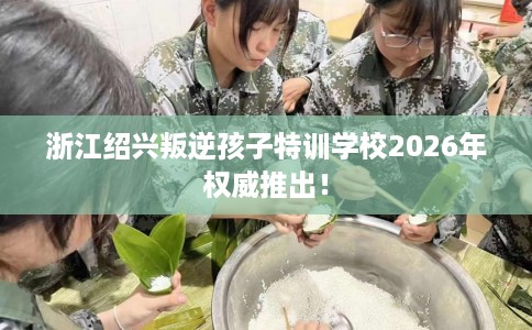 浙江绍兴叛逆孩子特训学校2026年权威推出! 浙江绍兴叛逆孩子特训学校2026年权威推出!