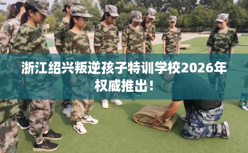 浙江绍兴叛逆孩子特训学校2026年权威推出! 浙江绍兴叛逆孩子特训学校2026年权威推出!