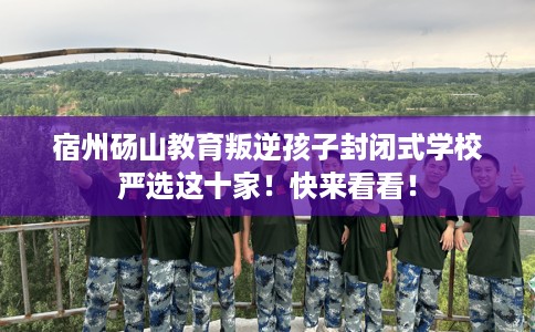 宿州砀山教育叛逆孩子封闭式学校严选这十家!快来看看! 宿州砀山教育叛逆孩子封闭式学校严选这十家!快来看看!