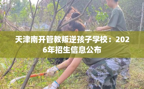 天津南开管教叛逆孩子学校:2026年招生信息公布 天津南开管教叛逆孩子学校:2026年招生信息公布