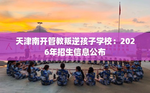 天津南开管教叛逆孩子学校:2026年招生信息公布 天津南开管教叛逆孩子学校:2026年招生信息公布