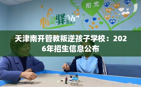 天津南开管教叛逆孩子学校:2026年招生信息公布 天津南开管教叛逆孩子学校:2026年招生信息公布