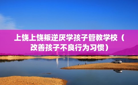 上饶上饶叛逆厌学孩子管教学校（改善孩子不良行为习惯）