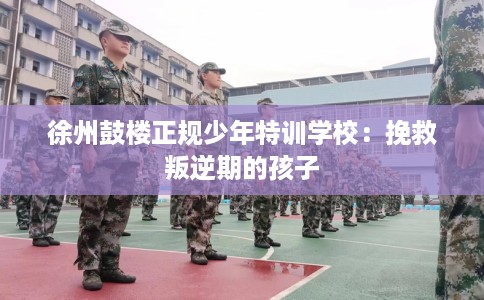 徐州鼓楼正规少年特训学校:挽救叛逆期的孩子 徐州鼓楼正规少年特训学校:挽救叛逆期的孩子