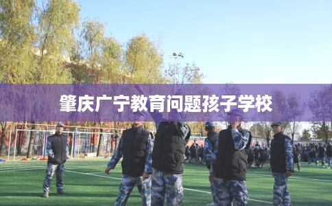 肇庆广宁教育问题孩子学校