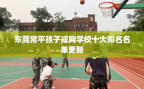 东莞常平孩子戒网学校十大排名名单更新 东莞常平孩子戒网学校十大排名名单更新