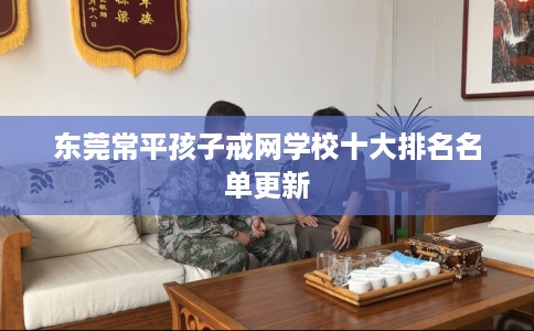 东莞常平孩子戒网学校十大排名名单更新 东莞常平孩子戒网学校十大排名名单更新