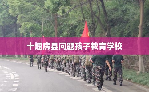 十堰房县问题孩子教育学校