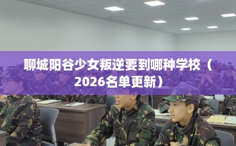 聊城阳谷少女叛逆要到哪种学校(2026名单更新) 聊城阳谷少女叛逆要到哪种学校(2026名单更新)