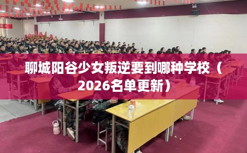 聊城阳谷少女叛逆要到哪种学校(2026名单更新) 聊城阳谷少女叛逆要到哪种学校(2026名单更新)