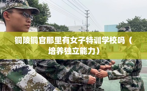 铜陵铜官那里有女子特训学校吗(培养独立能力) 铜陵铜官那里有女子特训学校吗(培养独立能力)
