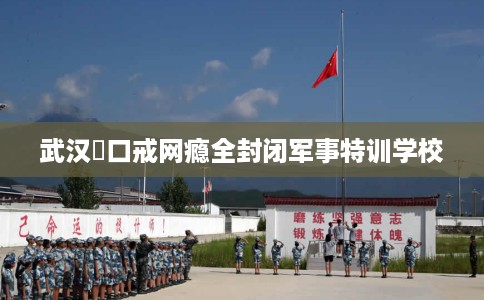 武汉硚口戒网瘾全封闭军事特训学校