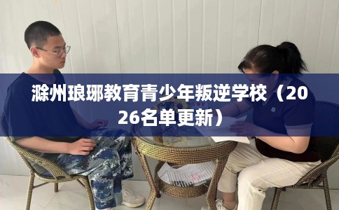 滁州琅琊教育青少年叛逆学校(2026名单更新) 滁州琅琊教育青少年叛逆学校(2026名单更新)