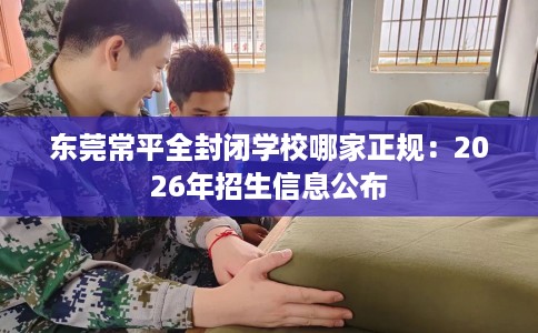东莞常平全封闭学校哪家正规：2026年招生信息公布