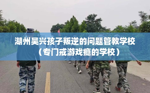 湖州吴兴孩子叛逆的问题管教学校（专门戒游戏瘾的学校）