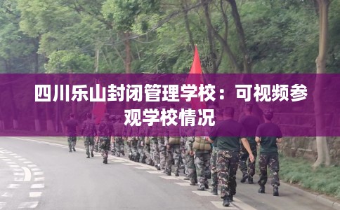 四川乐山封闭管理学校：可视频参观学校情况