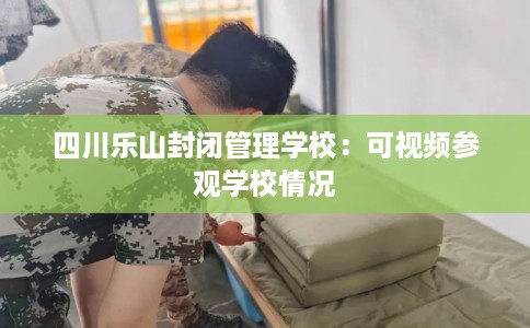 四川乐山封闭管理学校：可视频参观学校情况