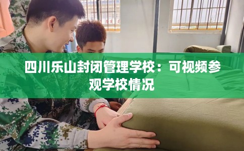 四川乐山封闭管理学校：可视频参观学校情况