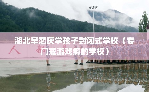 湖北早恋厌学孩子封闭式学校（专门戒游戏瘾的学校）