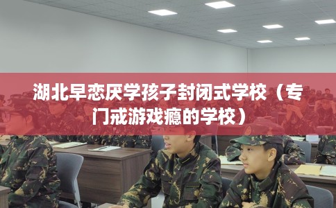 湖北早恋厌学孩子封闭式学校（专门戒游戏瘾的学校）