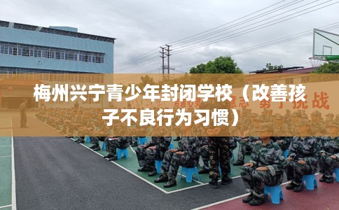 梅州兴宁青少年封闭学校(改善孩子不良行为习惯) 梅州兴宁青少年封闭学校(改善孩子不良行为习惯)