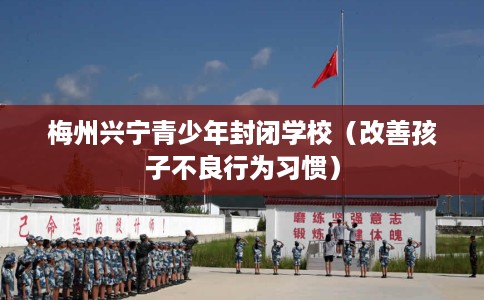 梅州兴宁青少年封闭学校(改善孩子不良行为习惯) 梅州兴宁青少年封闭学校(改善孩子不良行为习惯)