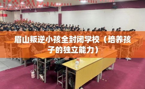 眉山叛逆小孩全封闭学校（培养孩子的独立能力）