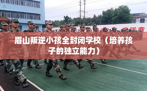 眉山叛逆小孩全封闭学校（培养孩子的独立能力）
