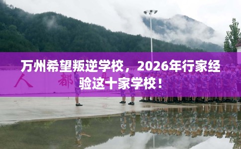万州希望叛逆学校，2026年行家经验这十家学校！