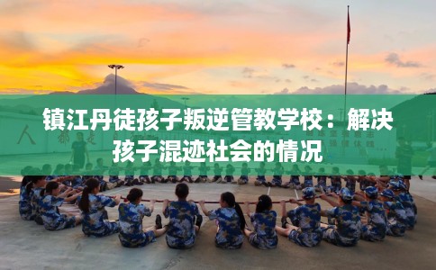 镇江丹徒孩子叛逆管教学校：解决孩子混迹社会的情况