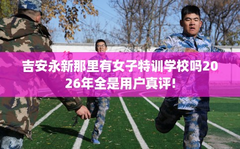 吉安永新那里有女子特训学校吗2026年全是用户真评! 吉安永新那里有女子特训学校吗2026年全是用户真评!