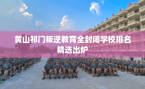 黄山祁门叛逆教育全封闭学校排名精选出炉