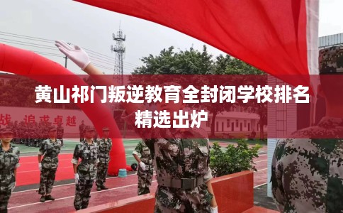 黄山祁门叛逆教育全封闭学校排名精选出炉