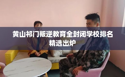 黄山祁门叛逆教育全封闭学校排名精选出炉