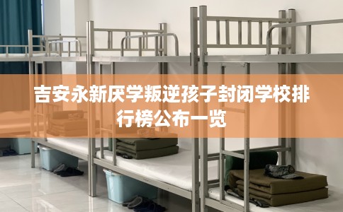 吉安永新厌学叛逆孩子封闭学校排行榜公布一览 吉安永新厌学叛逆孩子封闭学校排行榜公布一览