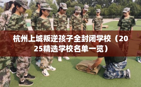 杭州上城叛逆孩子全封闭学校（2025精选学校名单一览）