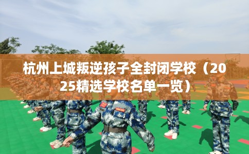 杭州上城叛逆孩子全封闭学校（2025精选学校名单一览）