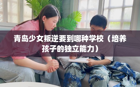 青岛少女叛逆要到哪种学校（培养孩子的独立能力）