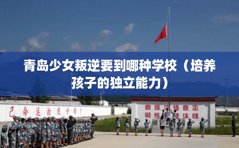 青岛少女叛逆要到哪种学校（培养孩子的独立能力）
