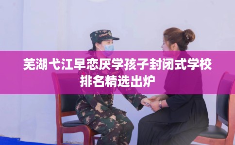 芜湖弋江早恋厌学孩子封闭式学校排名精选出炉 芜湖弋江早恋厌学孩子封闭式学校排名精选出炉