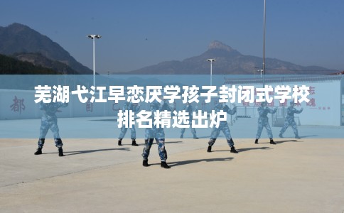 芜湖弋江早恋厌学孩子封闭式学校排名精选出炉 芜湖弋江早恋厌学孩子封闭式学校排名精选出炉