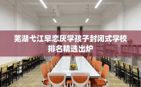 芜湖弋江早恋厌学孩子封闭式学校排名精选出炉 芜湖弋江早恋厌学孩子封闭式学校排名精选出炉