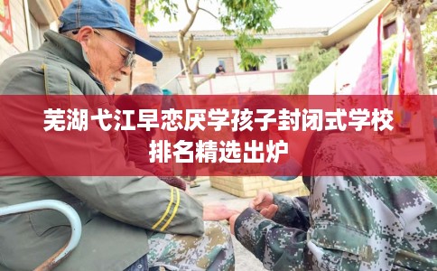 芜湖弋江早恋厌学孩子封闭式学校排名精选出炉 芜湖弋江早恋厌学孩子封闭式学校排名精选出炉