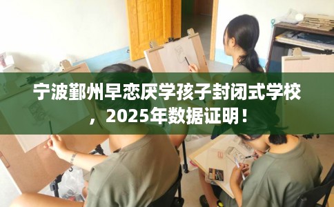 宁波鄞州早恋厌学孩子封闭式学校，2025年数据证明！