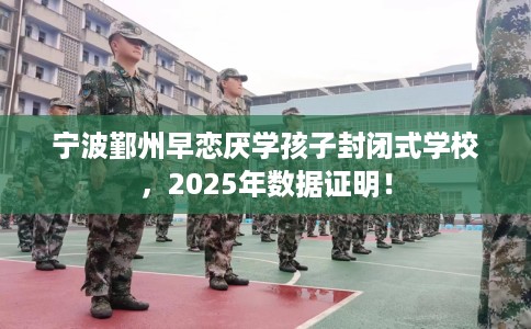 宁波鄞州早恋厌学孩子封闭式学校，2025年数据证明！