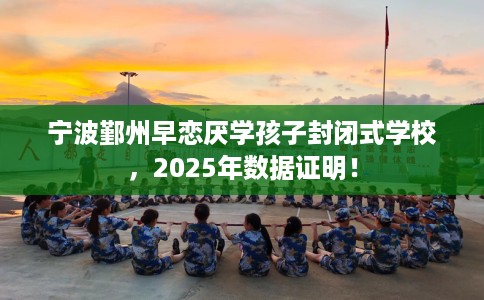 宁波鄞州早恋厌学孩子封闭式学校，2025年数据证明！