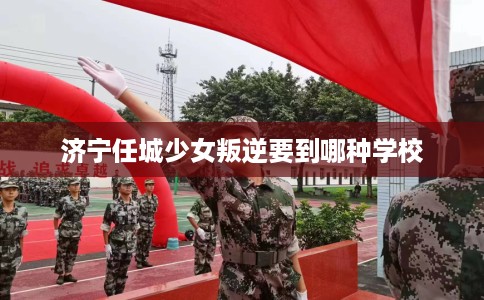 济宁任城少女叛逆要到哪种学校