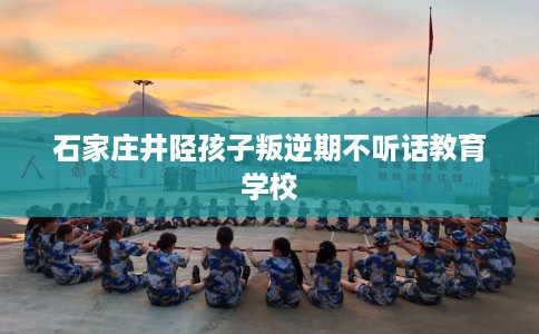 石家庄井陉孩子叛逆期不听话教育学校