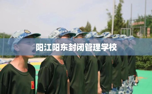 阳江阳东封闭管理学校 阳江阳东封闭管理学校