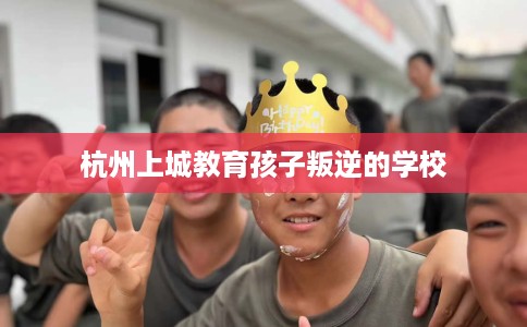 杭州上城教育孩子叛逆的学校